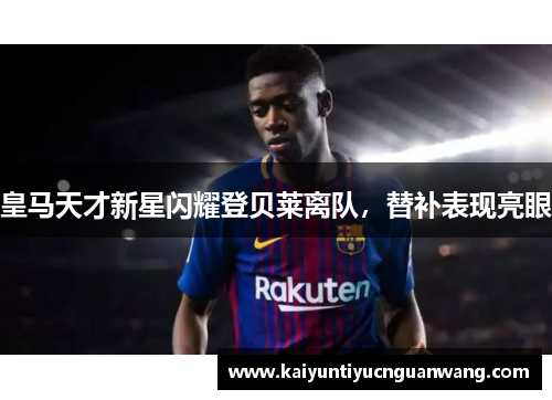 皇马天才新星闪耀登贝莱离队，替补表现亮眼