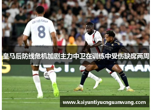 皇马后防线危机加剧主力中卫在训练中受伤缺席两周