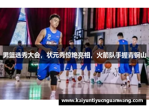 男篮选秀大会，状元秀惊艳亮相，火箭队手握青铜山