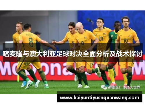 喀麦隆与澳大利亚足球对决全面分析及战术探讨