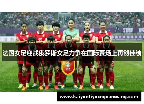 法国女足迎战俄罗斯女足力争在国际赛场上再创佳绩